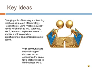 Key Ideas
Changing role of teaching and learning
practices as a result of technology.
Possibilities of using “mobile devices”
needs visionaries to test, purchase,
teach, learn and implement research
studies and then convince
stakeholders of an appropriate plan of
action.
With community and
financial support
classrooms can
experience the same
tools that are used in
the business world.
 