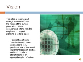 Vision
The roles of teaching will
change to accommodate
the needs of the current
generation. More
collaborative efforts with the
emphasis on project
planning is to take place.
Possibilities of using
“mobile devices” needs
visionaries to test,
purchase, teach, learn and
implement research studies
and then convince
stakeholders of an
appropriate plan of action.
 