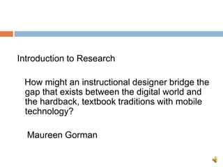 Introduction to Research
How might an instructional designer bridge the
gap that exists between the digital world and
the hardback, textbook traditions with mobile
technology?
Maureen Gorman
 