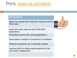 Pro’s www.slj.com/tech
iPod and iPad
Apple has special book interaction features with the
iPad books.
Audio and video notes are part of the iPad
applications.
Embedded quizzes with scoring applications.
Much lighter in weight in comparison to a textbook.
Textbook companies can incorporate e-books.
Learning with the mobile extends learning to the
real world of applications.
 