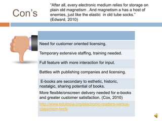 Con’s
Need for customer oriented licensing.
Temporary extensive staffing, training needed.
Full feature with more interaction for input.
Battles with publishing companies and licensing.
E-books are secondary to esthetic, historic,
nostalgic, sharing potential of books.
More flexible/onscreen delivery needed for e-books
and greater customer satisfaction. (Cox, 2010)
http://www.edutopia.org/electronic-readers-versus-
classroom-texts
“After all, every electronic medium relies for storage on
plain old magnetism . And magnetism a has a host of
enemies, just like the elastic in old tube socks.”
(Edward, 2010)
 