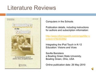 Literature Reviews
Computers in the Schools
Publication details, including instructions
for authors and subscription information:
http://www.informaworld.com/smpp/title~c
ontent=t792303982
Integrating the iPod Touch in K-12
Education: Visions and Vices
Savilla Banistera
a Bowling Green State University,
Bowling Green, Ohio, USA
Online publication date: 26 May 2010
 