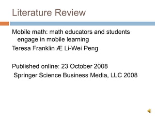 Literature Review
Mobile math: math educators and students
engage in mobile learning
Teresa Franklin Æ Li-Wei Peng
Published online: 23 October 2008
Springer Science Business Media, LLC 2008
 