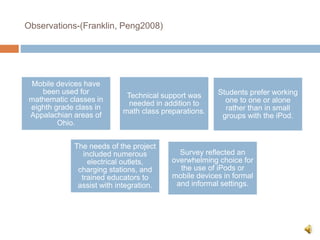 Observations-(Franklin, Peng2008)
Mobile devices have
been used for
mathematic classes in
eighth grade class in
Appalachian areas of
Ohio.
Technical support was
needed in addition to
math class preparations.
Students prefer working
one to one or alone
rather than in small
groups with the iPod.
The needs of the project
included numerous
electrical outlets,
charging stations, and
trained educators to
assist with integration.
Survey reflected an
overwhelming choice for
the use of iPods or
mobile devices in formal
and informal settings.
 