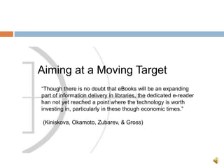 Aiming at a Moving Target
“Though there is no doubt that eBooks will be an expanding
part of information delivery in libraries, the dedicated e-reader
han not yet reached a point where the technology is worth
investing in, particularly in these though economic times.”
(Kiniskova, Okamoto, Zubarev, & Gross)
 