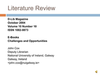 Literature Review
D-Lib Magazine
October 2004
Volume 10 Number 10
ISSN 1082-9873
E-Books
Challenges and Opportunities
John Cox
Deputy Librarian
National University of Ireland, Galway
Galway, Ireland
<john.cox@nuigalway.ie>
 