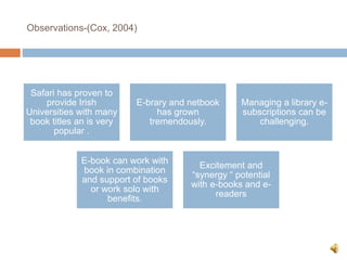 Observations-(Cox, 2004)
Safari has proven to
provide Irish
Universities with many
book titles an is very
popular .
E-brary and netbook
has grown
tremendously.
Managing a library e-
subscriptions can be
challenging.
E-book can work with
book in combination
and support of books
or work solo with
benefits.
Excitement and
“synergy “ potential
with e-books and e-
readers
 