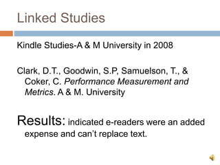 Linked Studies
Kindle Studies-A & M University in 2008
Clark, D.T., Goodwin, S.P, Samuelson, T., &
Coker, C. Performance Measurement and
Metrics. A & M. University
Results: indicated e-readers were an added
expense and can’t replace text.
 