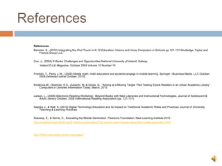 References
References
Banister, S., (2010) Integrating the iPod Touch in K-12 Education: Visions and Vices Computers in Schools pp.121-131 Routledge, Taylor and
Francis Group LLC
Cox, J., (2004) E-Books Challenges and Opportunities National University of Ireland, Galway
Ireland D-Lib Magazine, October 2004 Volume 10 Number 10
Franklin, T., Peng, L.W., (2008) Mobile math: math educators and students engage in mobile learning. Springer –Business Media, LLC October,
2008 [retrieved online October, 2010]
Kiriakova,M., Okamoto, K.S., Zubarev, M. & Gross, G. “Aiming at a Moving Target: Pilot Testing Ebook Readers in an Urban Academic Library”
Computers in Libraries Information Today, March, 2010
Larson, L., (2008) Electronic Reading Workshop: Beyond Books with New Literacies and Instructional Technologies. Journal of Adolescent &
Adult Literacy October, 2008 International Reading Association (pp. 121-131)
Sappey J., & Relf, S. (2010) Digital Technology Education and its Impact on Traditional Academic Roles and Practices Journal of University
Teaching & Learning Practices
Soloway, E., & Norris, C., Educating the Mobile Generation Pearsons Foundation, New Learning Institute 2010
http://newlearninginstitute.org/21stcenturyeducation/21st-century-learning/educating-the-mobile-generation.html
http://office.microsoft.com/en-us/images/
 