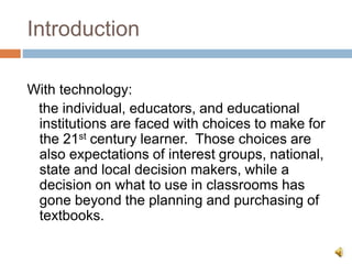 Introduction
With technology:
the individual, educators, and educational
institutions are faced with choices to make for
the 21st century learner. Those choices are
also expectations of interest groups, national,
state and local decision makers, while a
decision on what to use in classrooms has
gone beyond the planning and purchasing of
textbooks.
 