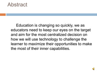 Abstract
Education is changing so quickly, we as
educators need to keep our eyes on the target
and aim for the most centralized decision on
how we will use technology to challenge the
learner to maximize their opportunities to make
the most of their inner capabilities.
 