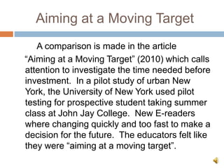 Aiming at a Moving Target
A comparison is made in the article
“Aiming at a Moving Target” (2010) which calls
attention to investigate the time needed before
investment. In a pilot study of urban New
York, the University of New York used pilot
testing for prospective student taking summer
class at John Jay College. New E-readers
where changing quickly and too fast to make a
decision for the future. The educators felt like
they were “aiming at a moving target”.
 