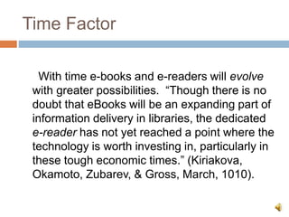 Time Factor
With time e-books and e-readers will evolve
with greater possibilities. “Though there is no
doubt that eBooks will be an expanding part of
information delivery in libraries, the dedicated
e-reader has not yet reached a point where the
technology is worth investing in, particularly in
these tough economic times.” (Kiriakova,
Okamoto, Zubarev, & Gross, March, 1010).
 