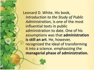 Leonard D. White. His book,
Introduction to the Study of Public
Administration, is one of the most
influential texts in public
administration to date. One of his
assumptions was that administration
is still an art. He, however,
recognized the ideal of transforming
it into a science. emphasizing the
managerial phase of administration.
 