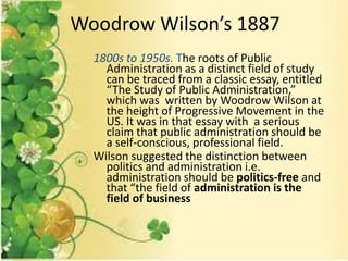 1800s to 1950s. The roots of Public
Administration as a distinct field of study
can be traced from a classic essay, entitled
“The Study of Public Administration,”
which was written by Woodrow Wilson at
the height of Progressive Movement in the
US. It was in that essay with a serious
claim that public administration should be
a self-conscious, professional field.
Wilson suggested the distinction between
politics and administration i.e.
administration should be politics-free and
that “the field of administration is the
field of business
Woodrow Wilson’s 1887
 