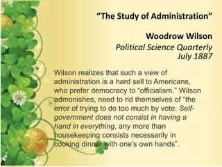 “The Study of Administration”
Woodrow Wilson
Political Science Quarterly
July 1887
Wilson realizes that such a view of
administration is a hard sell to Americans,
who prefer democracy to “officialism.” Wilson
admonishes, need to rid themselves of “the
error of trying to do too much by vote. Self-
government does not consist in having a
hand in everything, any more than
housekeeping consists necessarily in
cooking dinner with one’s own hands”.
 