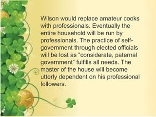 Wilson would replace amateur cooks
with professionals. Eventually the
entire household will be run by
professionals. The practice of self-
government through elected officials
will be lost as “considerate, paternal
government” fulfills all needs. The
master of the house will become
utterly dependent on his professional
followers.
 