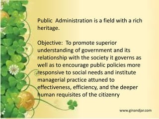 Public Administration is a field with a rich
heritage.
Objective: To promote superior
understanding of government and its
relationship with the society it governs as
well as to encourage public policies more
responsive to social needs and institute
managerial practice attuned to
effectiveness, efficiency, and the deeper
human requisites of the citizenry
www.ginandjar.com
 