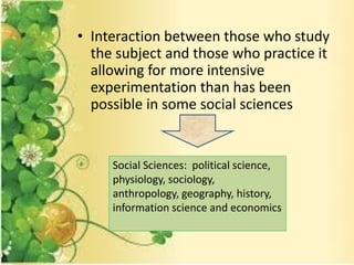 • Interaction between those who study
the subject and those who practice it
allowing for more intensive
experimentation than has been
possible in some social sciences
Social Sciences: political science,
physiology, sociology,
anthropology, geography, history,
information science and economics
 