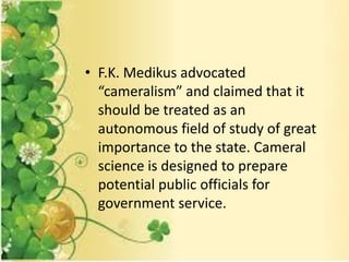 • F.K. Medikus advocated
“cameralism” and claimed that it
should be treated as an
autonomous field of study of great
importance to the state. Cameral
science is designed to prepare
potential public officials for
government service.
 