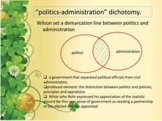 Wilson set a demarcation line between politics and
administration
“politics-administration” dichotomy.
 a government that separated political officials from civil
administrators.
profound element: the distinction between politics and policies,
principles and operations
 While John Rohr expressed his appreciation of the realistic
ground for this new sense of government as needing a partnership
of the elected and the appointed
politics administration
 
