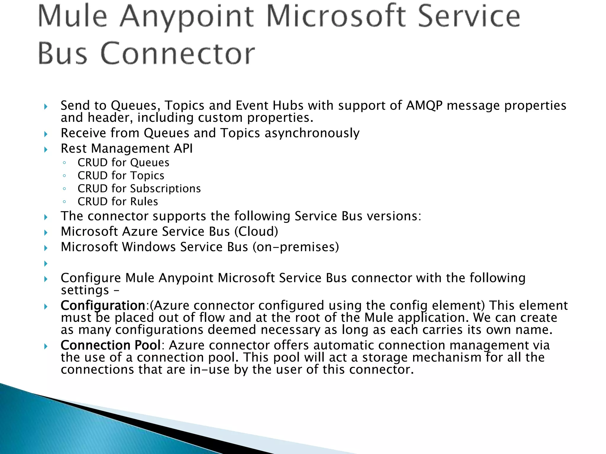  Send to Queues, Topics and Event Hubs with support of AMQP message properties
and header, including custom properties.
 Receive from Queues and Topics asynchronously
 Rest Management API
◦ CRUD for Queues
◦ CRUD for Topics
◦ CRUD for Subscriptions
◦ CRUD for Rules
 The connector supports the following Service Bus versions:
 Microsoft Azure Service Bus (Cloud)
 Microsoft Windows Service Bus (on-premises)

 Configure Mule Anypoint Microsoft Service Bus connector with the following
settings –
 Configuration:(Azure connector configured using the config element) This element
must be placed out of flow and at the root of the Mule application. We can create
as many configurations deemed necessary as long as each carries its own name.
 Connection Pool: Azure connector offers automatic connection management via
the use of a connection pool. This pool will act a storage mechanism for all the
connections that are in-use by the user of this connector.
 