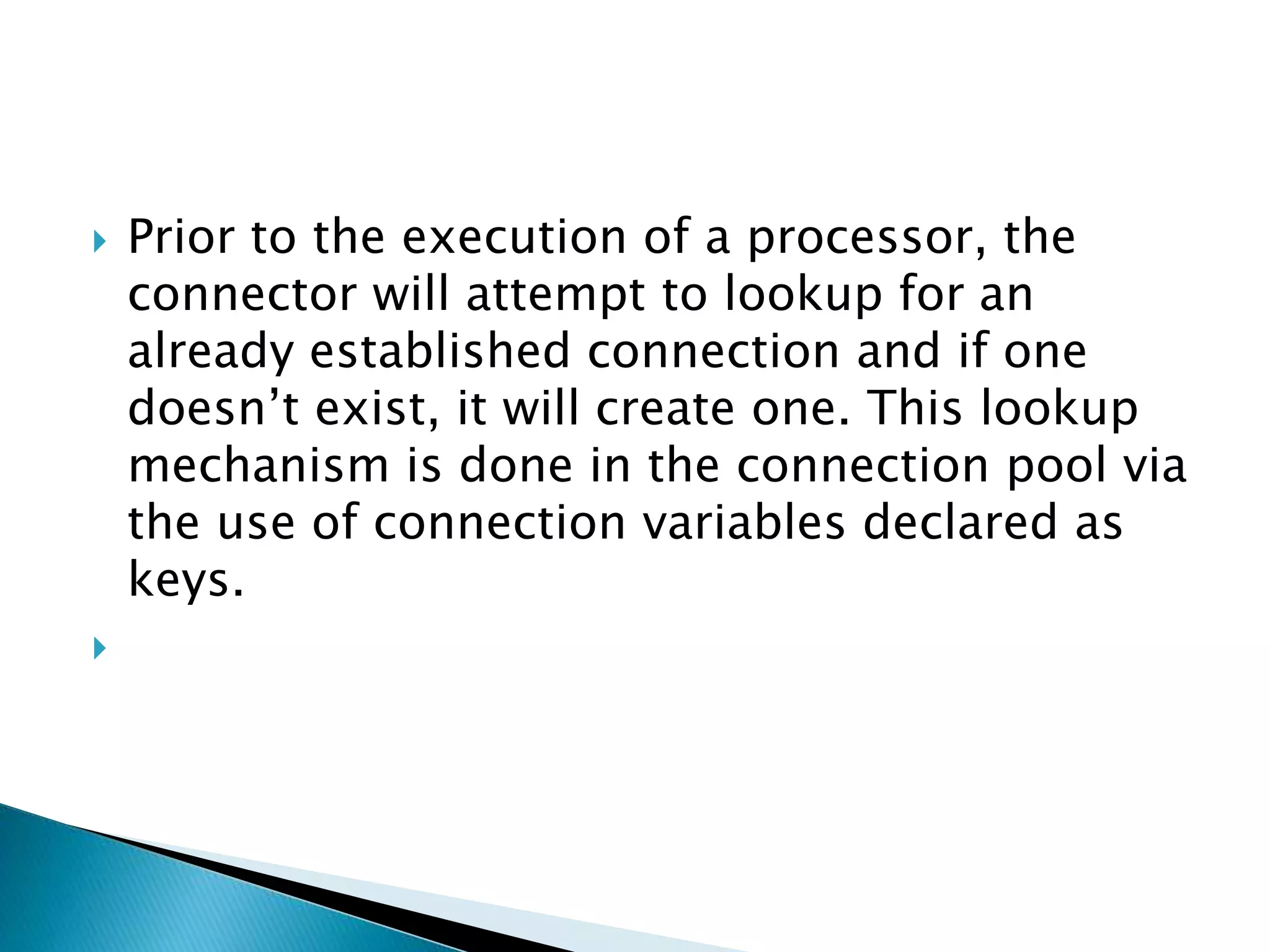  Prior to the execution of a processor, the
connector will attempt to lookup for an
already established connection and if one
doesn’t exist, it will create one. This lookup
mechanism is done in the connection pool via
the use of connection variables declared as
keys.

 