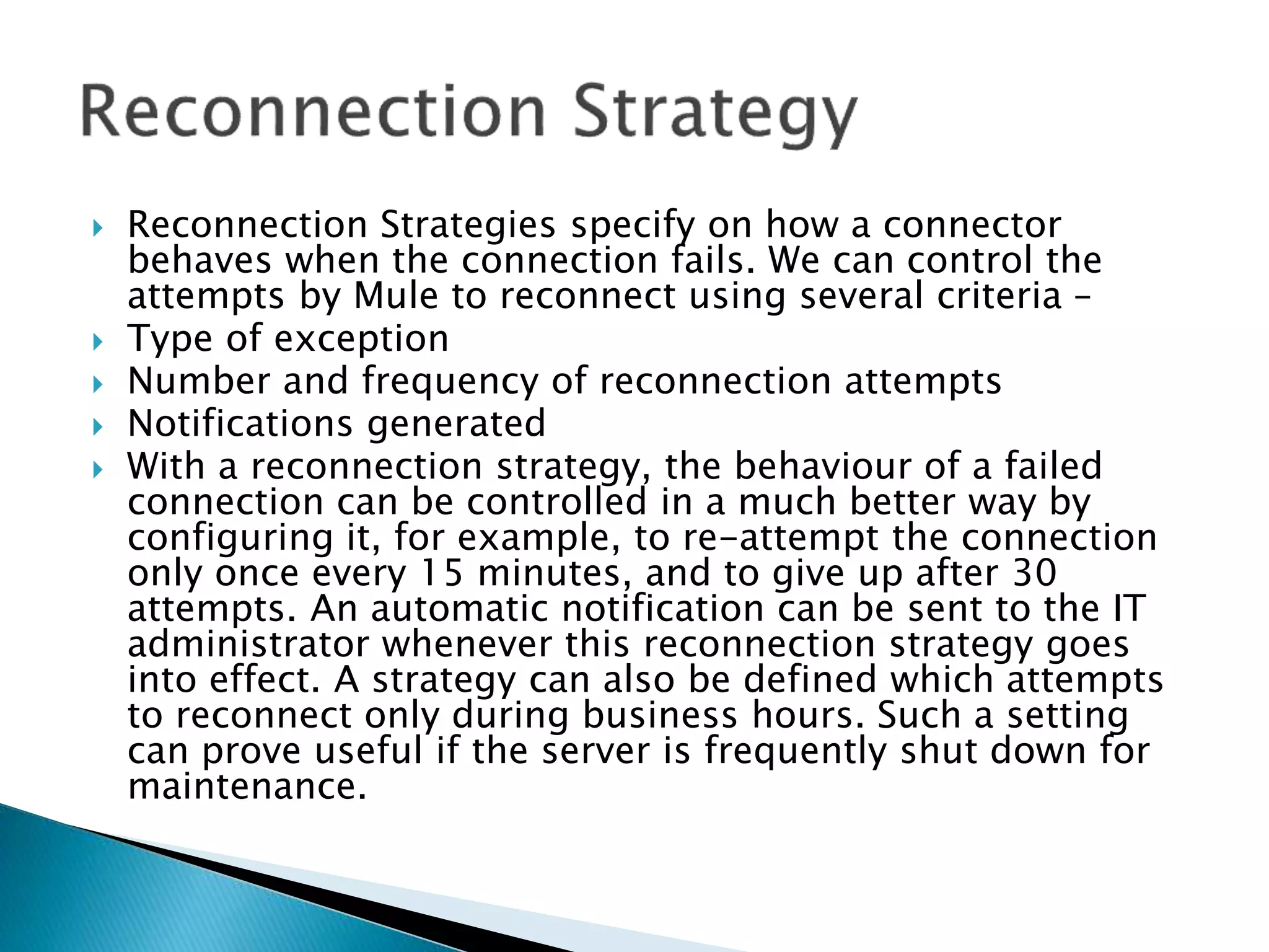  Reconnection Strategies specify on how a connector
behaves when the connection fails. We can control the
attempts by Mule to reconnect using several criteria –
 Type of exception
 Number and frequency of reconnection attempts
 Notifications generated
 With a reconnection strategy, the behaviour of a failed
connection can be controlled in a much better way by
configuring it, for example, to re-attempt the connection
only once every 15 minutes, and to give up after 30
attempts. An automatic notification can be sent to the IT
administrator whenever this reconnection strategy goes
into effect. A strategy can also be defined which attempts
to reconnect only during business hours. Such a setting
can prove useful if the server is frequently shut down for
maintenance.
 