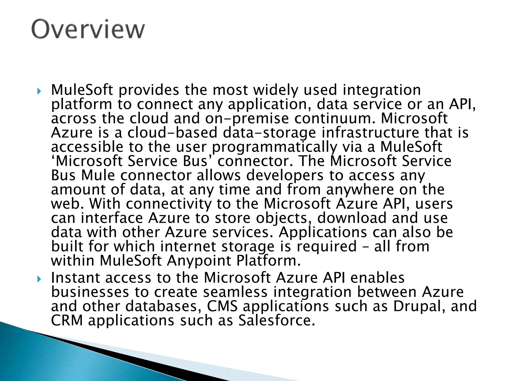  MuleSoft provides the most widely used integration
platform to connect any application, data service or an API,
across the cloud and on-premise continuum. Microsoft
Azure is a cloud-based data-storage infrastructure that is
accessible to the user programmatically via a MuleSoft
‘Microsoft Service Bus’ connector. The Microsoft Service
Bus Mule connector allows developers to access any
amount of data, at any time and from anywhere on the
web. With connectivity to the Microsoft Azure API, users
can interface Azure to store objects, download and use
data with other Azure services. Applications can also be
built for which internet storage is required – all from
within MuleSoft Anypoint Platform.
 Instant access to the Microsoft Azure API enables
businesses to create seamless integration between Azure
and other databases, CMS applications such as Drupal, and
CRM applications such as Salesforce.
 