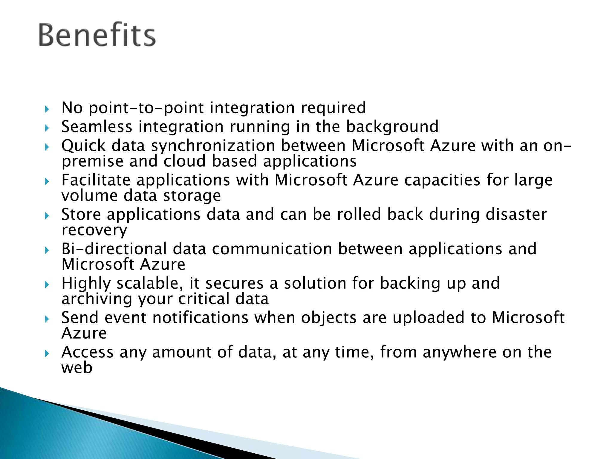  No point-to-point integration required
 Seamless integration running in the background
 Quick data synchronization between Microsoft Azure with an on-
premise and cloud based applications
 Facilitate applications with Microsoft Azure capacities for large
volume data storage
 Store applications data and can be rolled back during disaster
recovery
 Bi-directional data communication between applications and
Microsoft Azure
 Highly scalable, it secures a solution for backing up and
archiving your critical data
 Send event notifications when objects are uploaded to Microsoft
Azure
 Access any amount of data, at any time, from anywhere on the
web
 