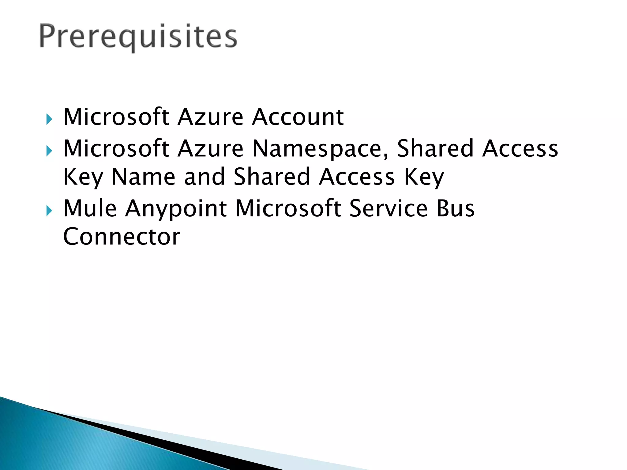  Microsoft Azure Account
 Microsoft Azure Namespace, Shared Access
Key Name and Shared Access Key
 Mule Anypoint Microsoft Service Bus
Connector
 