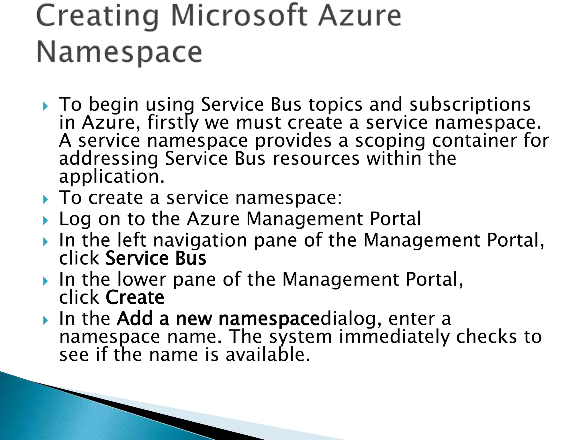  To begin using Service Bus topics and subscriptions
in Azure, firstly we must create a service namespace.
A service namespace provides a scoping container for
addressing Service Bus resources within the
application.
 To create a service namespace:
 Log on to the Azure Management Portal
 In the left navigation pane of the Management Portal,
click Service Bus
 In the lower pane of the Management Portal,
click Create
 In the Add a new namespacedialog, enter a
namespace name. The system immediately checks to
see if the name is available.
 