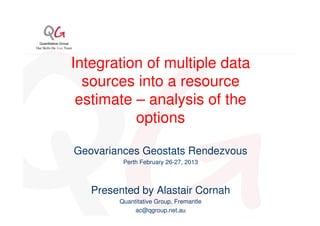 Integration of multiple data
  sources into a resource
 estimate – analysis of the
          options

Geovariances Geostats Rendezvous
         Perth February 26-27, 2013



   Presented by Alastair Cornah
        Quantitative Group, Fremantle
             ac@qgroup.net.au
 