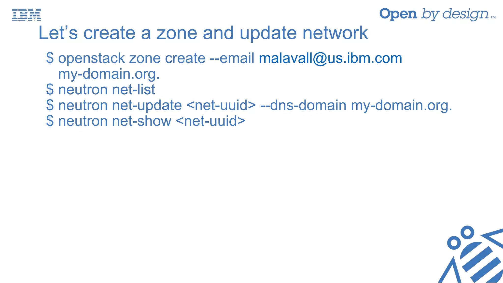 Let’s create a zone and update network
$ openstack zone create --email malavall@us.ibm.com
my-domain.org.
$ neutron net-list
$ neutron net-update <net-uuid> --dns-domain my-domain.org.
$ neutron net-show <net-uuid>
 