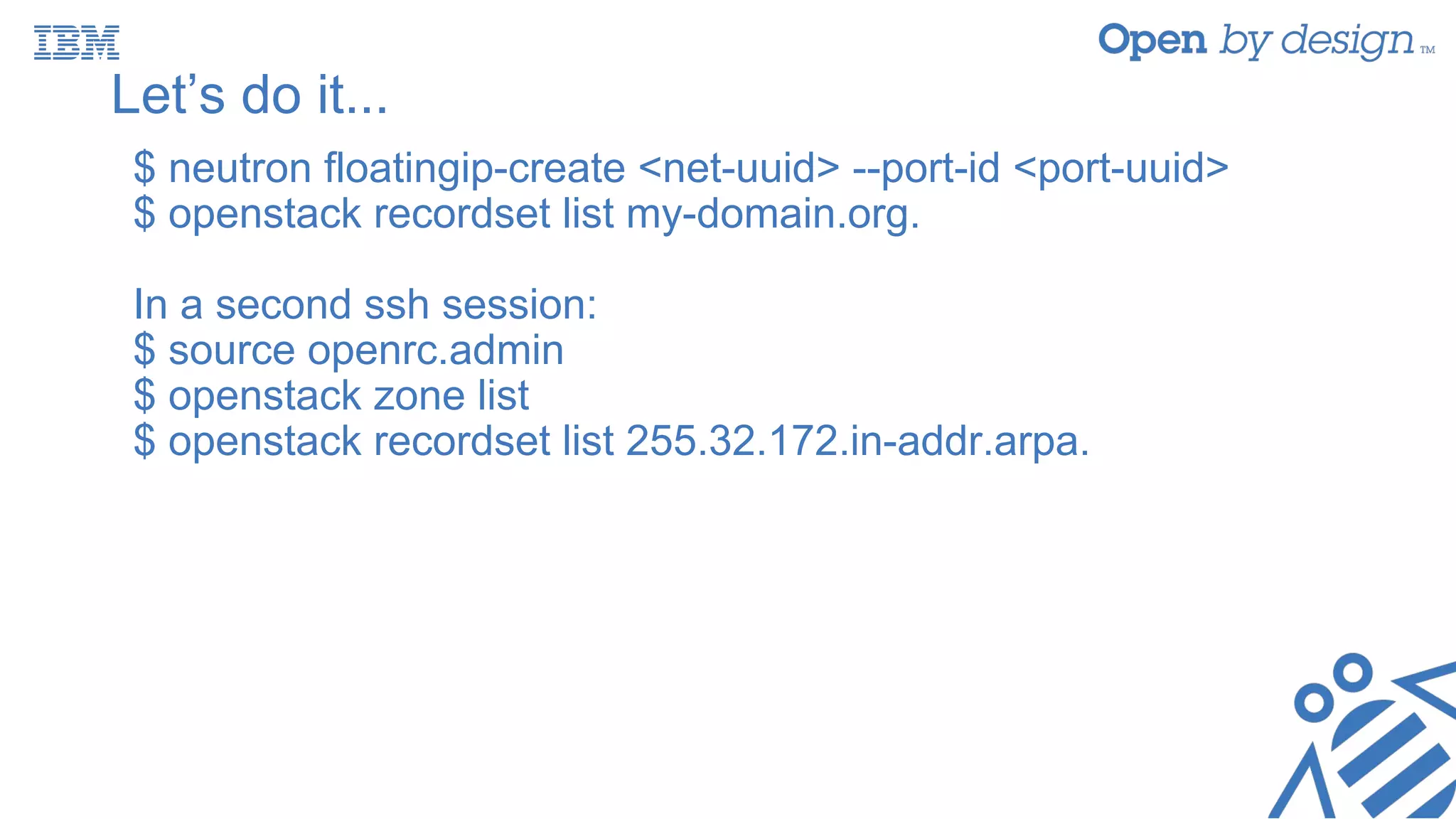 Let’s do it...
$ neutron floatingip-create <net-uuid> --port-id <port-uuid>
$ openstack recordset list my-domain.org.
In a second ssh session:
$ source openrc.admin
$ openstack zone list
$ openstack recordset list 255.32.172.in-addr.arpa.
 