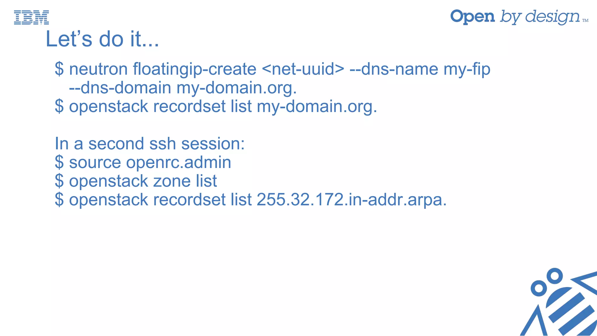 Let’s do it...
$ neutron floatingip-create <net-uuid> --dns-name my-fip
--dns-domain my-domain.org.
$ openstack recordset list my-domain.org.
In a second ssh session:
$ source openrc.admin
$ openstack zone list
$ openstack recordset list 255.32.172.in-addr.arpa.
 
