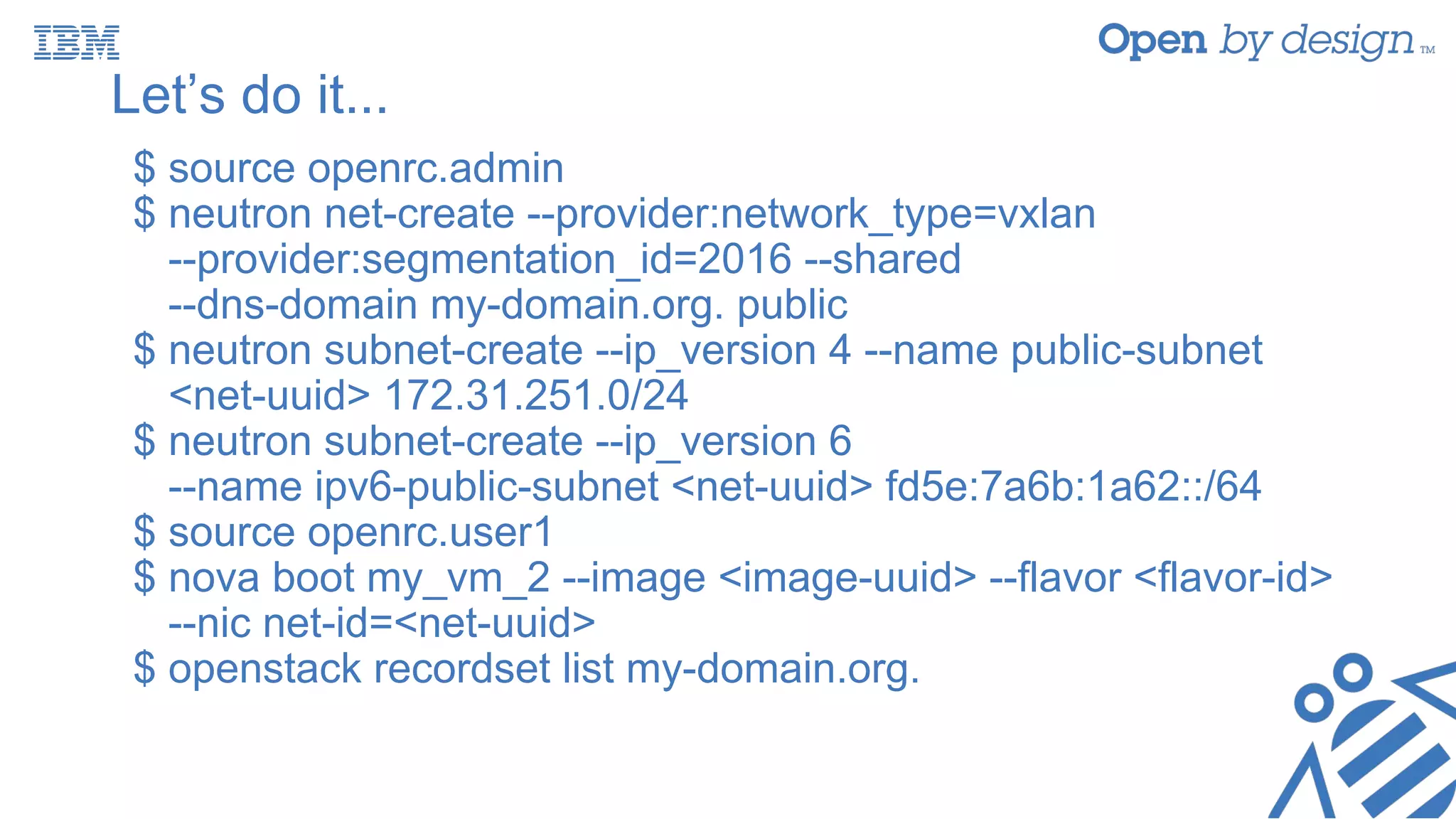 Let’s do it...
$ source openrc.admin
$ neutron net-create --provider:network_type=vxlan
--provider:segmentation_id=2016 --shared
--dns-domain my-domain.org. public
$ neutron subnet-create --ip_version 4 --name public-subnet
<net-uuid> 172.31.251.0/24
$ neutron subnet-create --ip_version 6
--name ipv6-public-subnet <net-uuid> fd5e:7a6b:1a62::/64
$ source openrc.user1
$ nova boot my_vm_2 --image <image-uuid> --flavor <flavor-id>
--nic net-id=<net-uuid>
$ openstack recordset list my-domain.org.
 