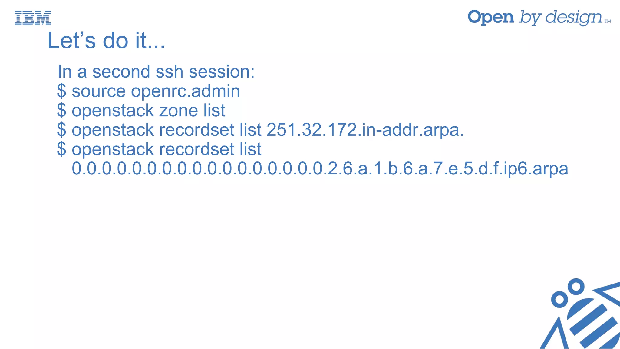 Let’s do it...
In a second ssh session:
$ source openrc.admin
$ openstack zone list
$ openstack recordset list 251.32.172.in-addr.arpa.
$ openstack recordset list
0.0.0.0.0.0.0.0.0.0.0.0.0.0.0.0.0.2.6.a.1.b.6.a.7.e.5.d.f.ip6.arpa
 