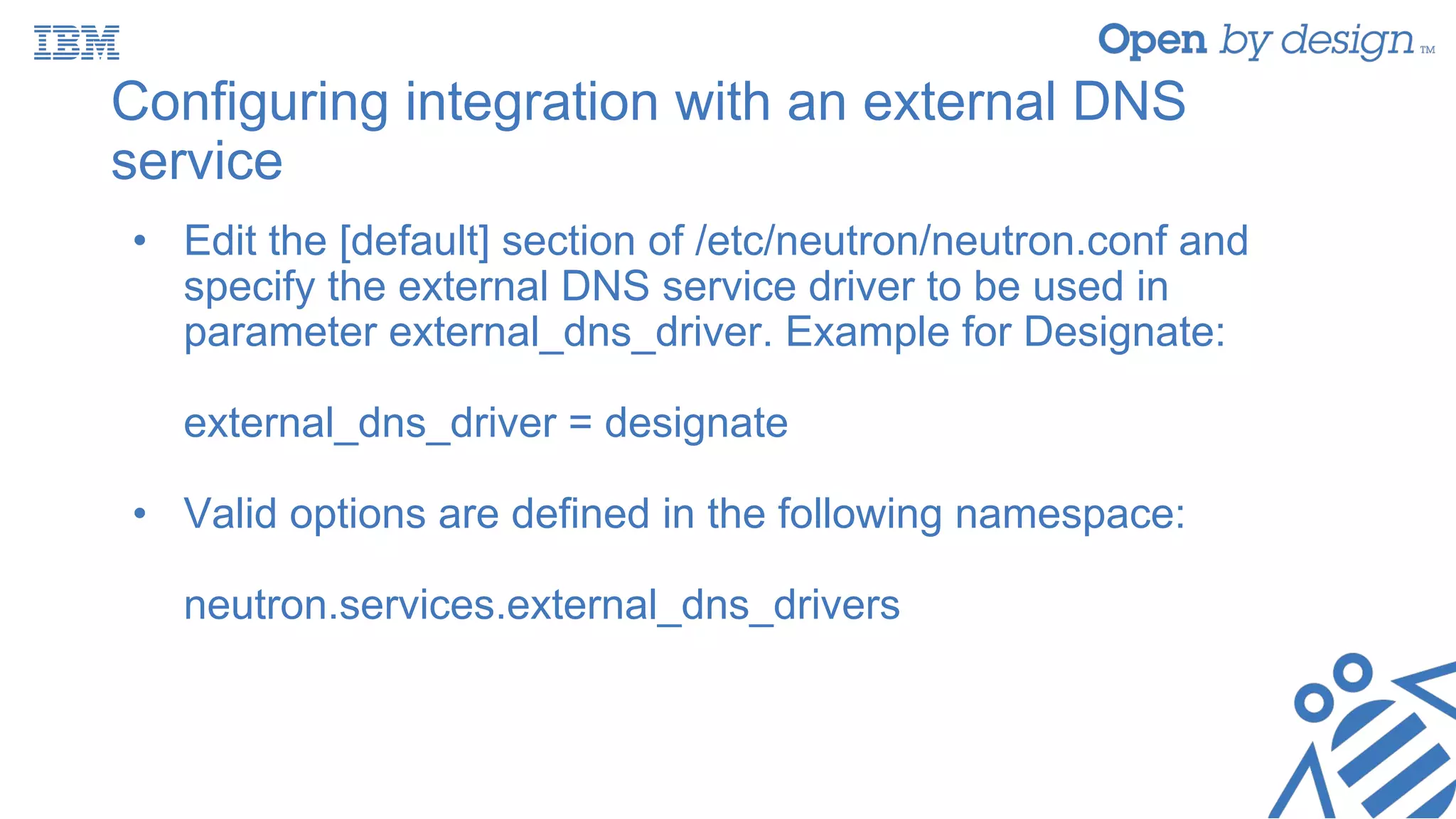 Configuring integration with an external DNS
service
• Edit the [default] section of /etc/neutron/neutron.conf and
specify the external DNS service driver to be used in
parameter external_dns_driver. Example for Designate:
external_dns_driver = designate
• Valid options are defined in the following namespace:
neutron.services.external_dns_drivers
 