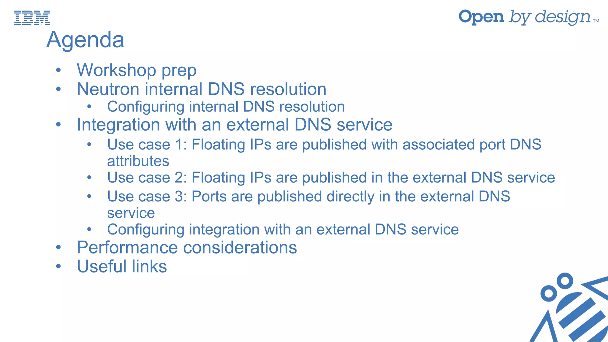 Agenda
• Workshop prep
• Neutron internal DNS resolution
• Configuring internal DNS resolution
• Integration with an external DNS service
• Use case 1: Floating IPs are published with associated port DNS
attributes
• Use case 2: Floating IPs are published in the external DNS service
• Use case 3: Ports are published directly in the external DNS
service
• Configuring integration with an external DNS service
• Performance considerations
• Useful links
 