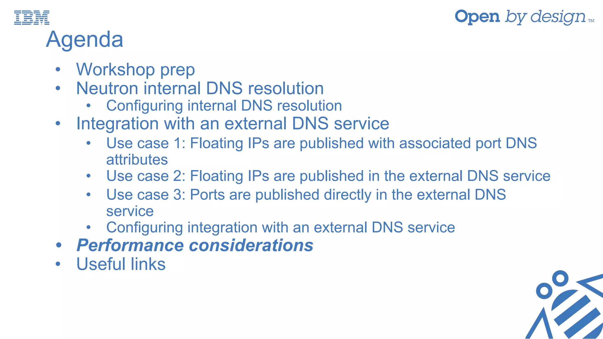 Agenda
• Workshop prep
• Neutron internal DNS resolution
• Configuring internal DNS resolution
• Integration with an external DNS service
• Use case 1: Floating IPs are published with associated port DNS
attributes
• Use case 2: Floating IPs are published in the external DNS service
• Use case 3: Ports are published directly in the external DNS
service
• Configuring integration with an external DNS service
• Performance considerations
• Useful links
 