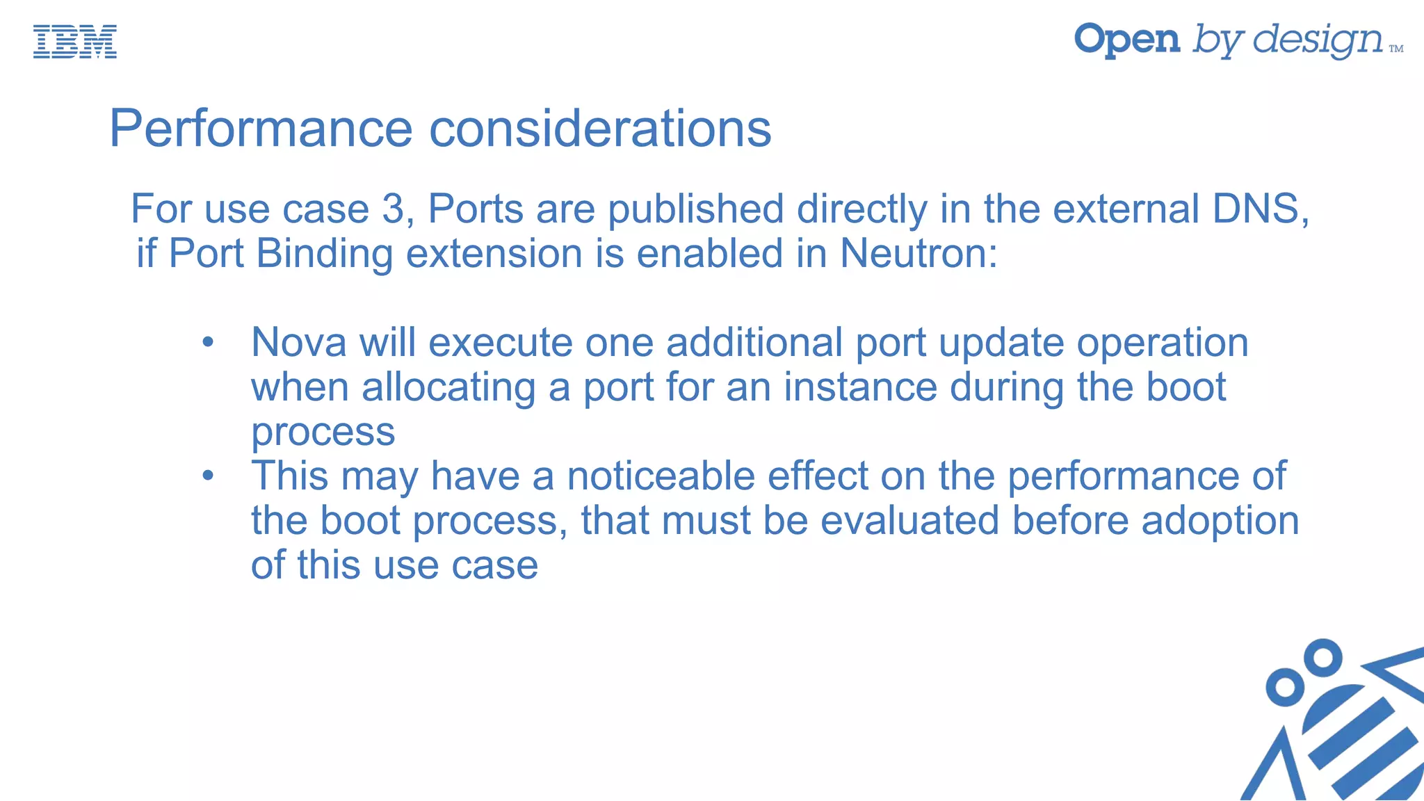 Performance considerations
For use case 3, Ports are published directly in the external DNS,
if Port Binding extension is enabled in Neutron:
• Nova will execute one additional port update operation
when allocating a port for an instance during the boot
process
• This may have a noticeable effect on the performance of
the boot process, that must be evaluated before adoption
of this use case
 