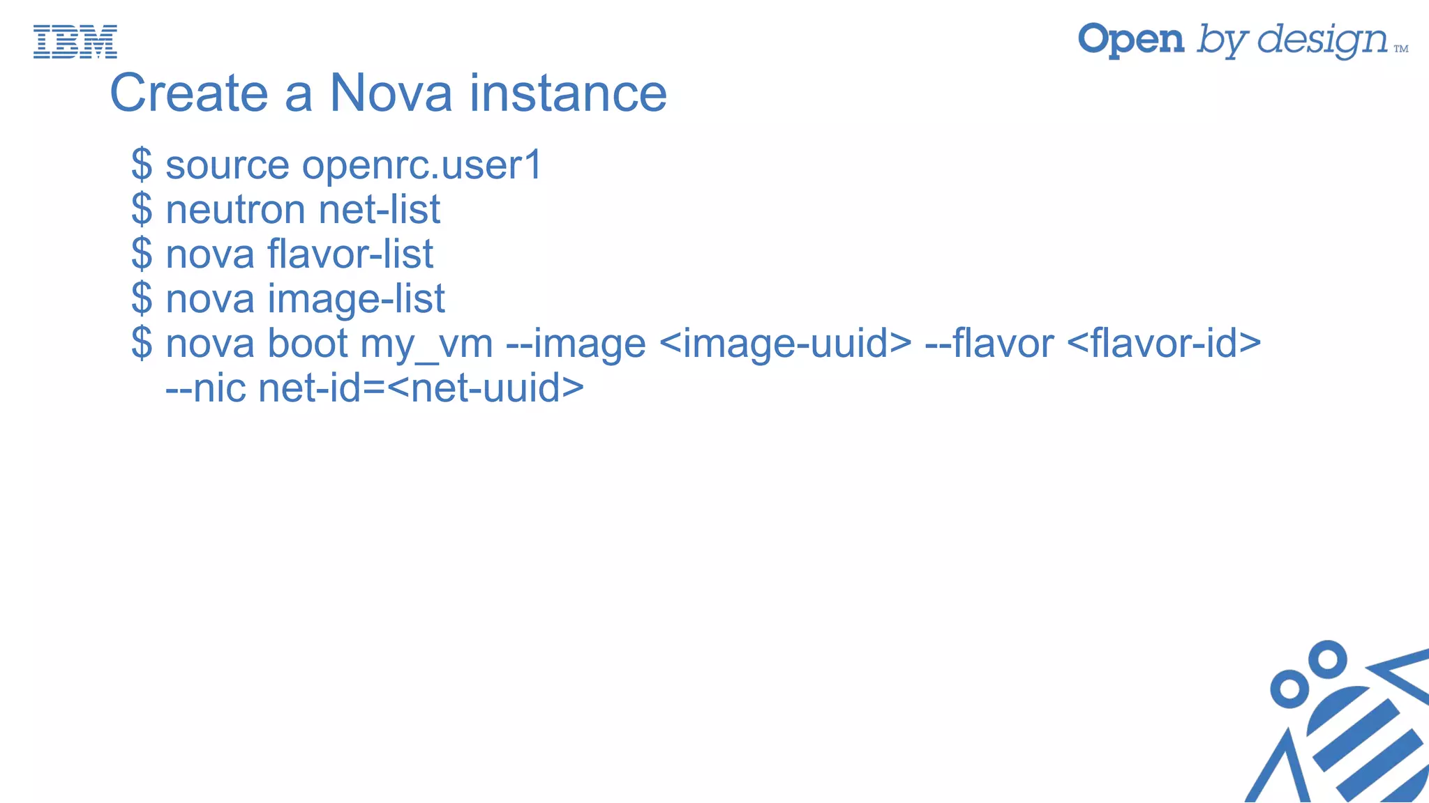 Create a Nova instance
$ source openrc.user1
$ neutron net-list
$ nova flavor-list
$ nova image-list
$ nova boot my_vm --image <image-uuid> --flavor <flavor-id>
--nic net-id=<net-uuid>
 