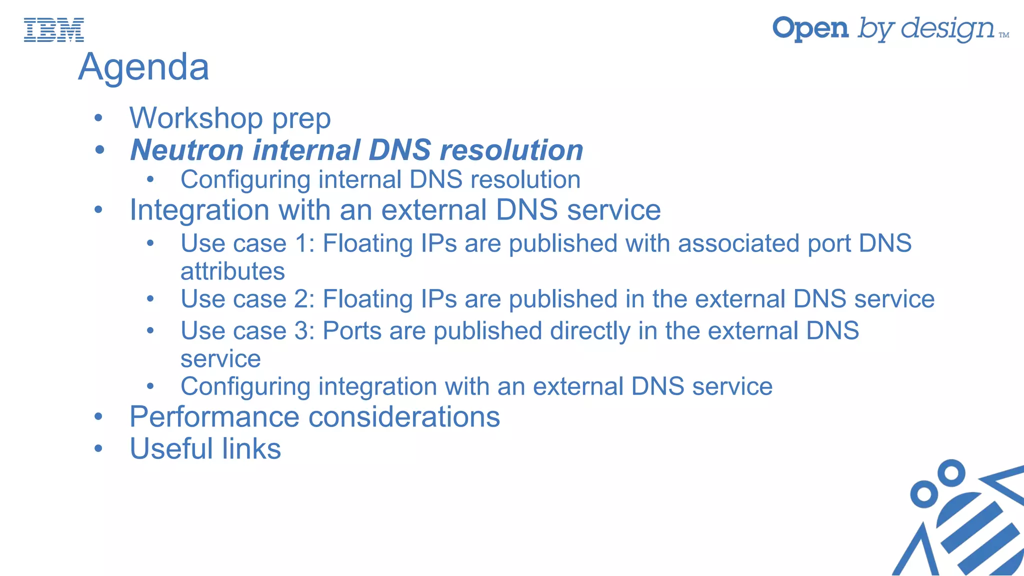 Agenda
• Workshop prep
• Neutron internal DNS resolution
• Configuring internal DNS resolution
• Integration with an external DNS service
• Use case 1: Floating IPs are published with associated port DNS
attributes
• Use case 2: Floating IPs are published in the external DNS service
• Use case 3: Ports are published directly in the external DNS
service
• Configuring integration with an external DNS service
• Performance considerations
• Useful links
 