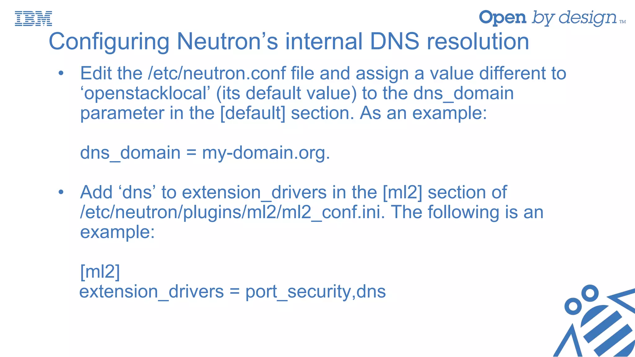 Configuring Neutron’s internal DNS resolution
• Edit the /etc/neutron.conf file and assign a value different to
‘openstacklocal’ (its default value) to the dns_domain
parameter in the [default] section. As an example:
dns_domain = my-domain.org.
• Add ‘dns’ to extension_drivers in the [ml2] section of
/etc/neutron/plugins/ml2/ml2_conf.ini. The following is an
example:
[ml2]
extension_drivers = port_security,dns
 