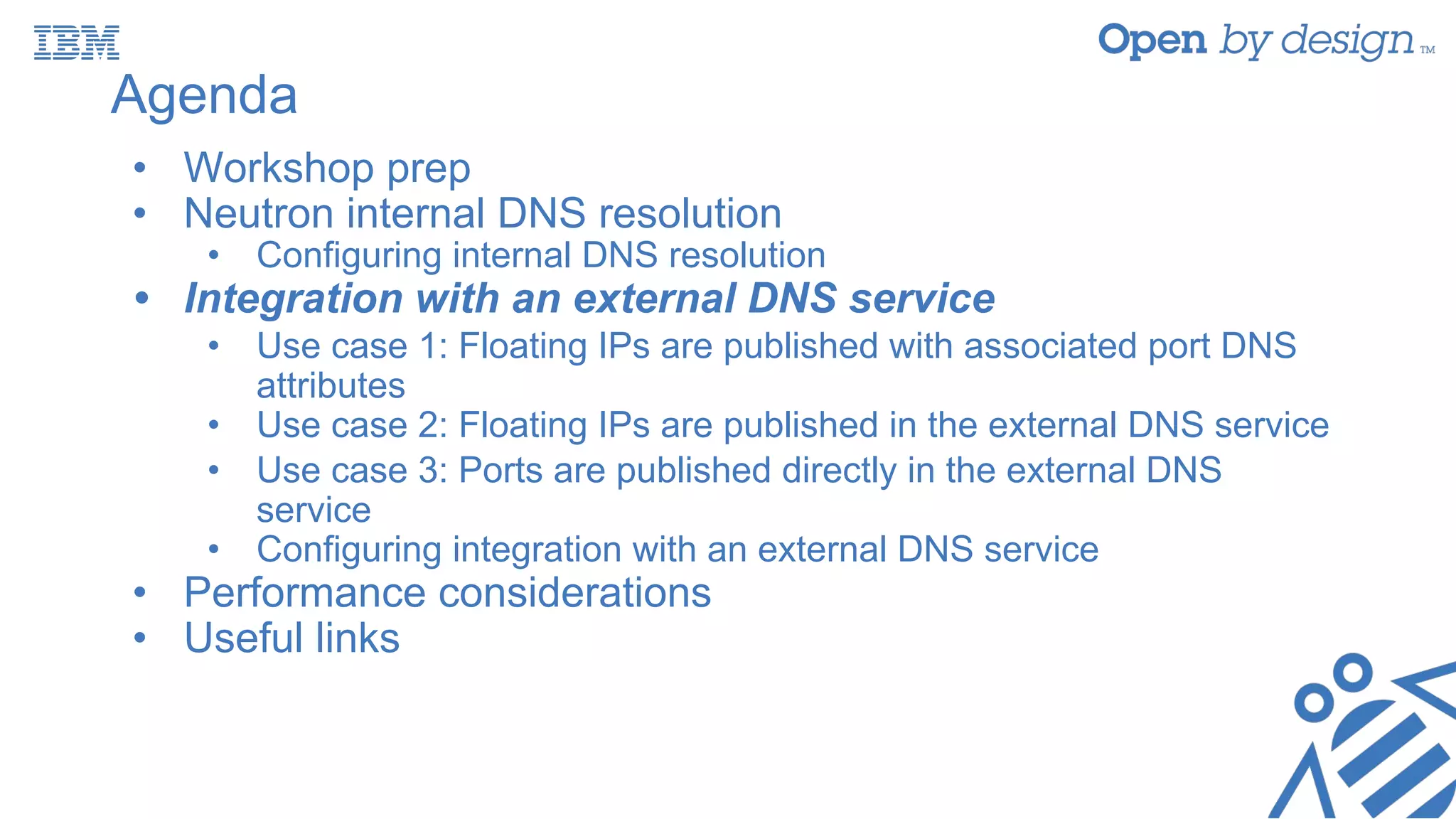 Agenda
• Workshop prep
• Neutron internal DNS resolution
• Configuring internal DNS resolution
• Integration with an external DNS service
• Use case 1: Floating IPs are published with associated port DNS
attributes
• Use case 2: Floating IPs are published in the external DNS service
• Use case 3: Ports are published directly in the external DNS
service
• Configuring integration with an external DNS service
• Performance considerations
• Useful links
 