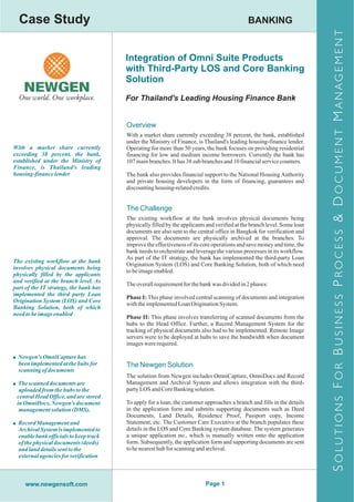 Case Study                                                                                  BANKING




                                                                                                                          S OLUTIONS F OR B USINESS P ROCESS & D OCUMENT M ANAGEMENT
                                        Integration of Omni Suite Products
                                        with Third-Party LOS and Core Banking
                                        Solution
                                        For Thailand's Leading Housing Finance Bank


                                        Overview
                                        With a market share currently exceeding 38 percent, the bank, established
                                        under the Ministry of Finance, is Thailand's leading housing-finance lender.
With a market share currently           Operating for more than 50 years, the bank focuses on providing residential
exceeding 38 percent, the bank,         financing for low and medium income borrowers. Currently the bank has
established under the Ministry of       107 main branches. It has 38 sub branches and 10 financial service counters.
Finance, is Thailand's leading
housing-finance lender                  The bank also provides financial support to the National Housing Authority
                                        and private housing developers in the form of financing, guarantees and
                                        discounting housing-related credits.


                                        The Challenge
                                        The existing workflow at the bank involves physical documents being
                                        physically filled by the applicants and verified at the branch level. Some loan
                                        documents are also sent to the central office in Bangkok for verification and
                                        approval. The documents are physically archived at the branches. To
                                        improve the effectiveness of its core operations and save money and time, the
                                        bank needs to orchestrate and leverage the various processes in its workflow.
                                        As part of the IT strategy, the bank has implemented the third-party Loan
The existing workflow at the bank
                                        Origination System (LOS) and Core Banking Solution, both of which need
involves physical documents being
                                        to be image enabled.
physically filled by the applicants
and verified at the branch level. As
                                        The overall requirement for the bank was divided in 2 phases:
part of the IT strategy, the bank has
implemented the third party Loan
                                        Phase I: This phase involved central scanning of documents and integration
Origination System (LOS) and Core
                                        with the implemented Loan Origination System.
Banking Solution, both of which
need to be image enabled
                                        Phase II: This phase involves transferring of scanned documents from the
                                        hubs to the Head Office. Further, a Record Management System for the
                                        tracking of physical documents also had to be implemented. Remote Image
                                        servers were to be deployed at hubs to save the bandwidth when document
                                        images were required.

! Newgen's OmniCapture has
  been implemented at the hubs for      The Newgen Solution
  scanning of documents
                                        The solution from Newgen includes OmniCapture, OmniDocs and Record
! The scanned documents are             Management and Archival System and allows integration with the third-
  uploaded from the hubs to the         party LOS and Core Banking solution.
 central Head Office, and are stored
 in OmniDocs, Newgen's document         To apply for a loan, the customer approaches a branch and fills in the details
  management solution (DMS).            in the application form and submits supporting documents such as Deed
                                        Documents, Land Details, Residence Proof, Passport copy, Income
! Record Management and                 Statement, etc. The Customer Care Executive at the branch populates these
  Archival System is implemented to     details in the LOS and Core Banking system database. The system generates
  enable bank officials to keep track   a unique application no., which is manually written onto the application
  of the physical documents (deeds)     form. Subsequently, the application form and supporting documents are sent
  and land details sent to the          to he nearest hub for scanning and archival.
  external agencies for verification



     www.newgensoft.com                                                    Page 1
 