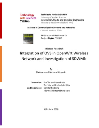 Masters in Communication Systems and Networks
Masters Research
Integration of OVS in OpenWrt Wireless
Network and Investigation of SDWMN
By
Mohammad Nazmul Hossain
Supervisor: Prof Dr. Andreas Grebe
Technische Hochschule Köln
2nd Supervisor: Constantin Eiling
Technische Hochschule Köln
Köln, June 2018
Technische Hochschule köln
Information, Media and Electrical Engineering
FH Structure NRW Research
Project BigWa, SS2018
 