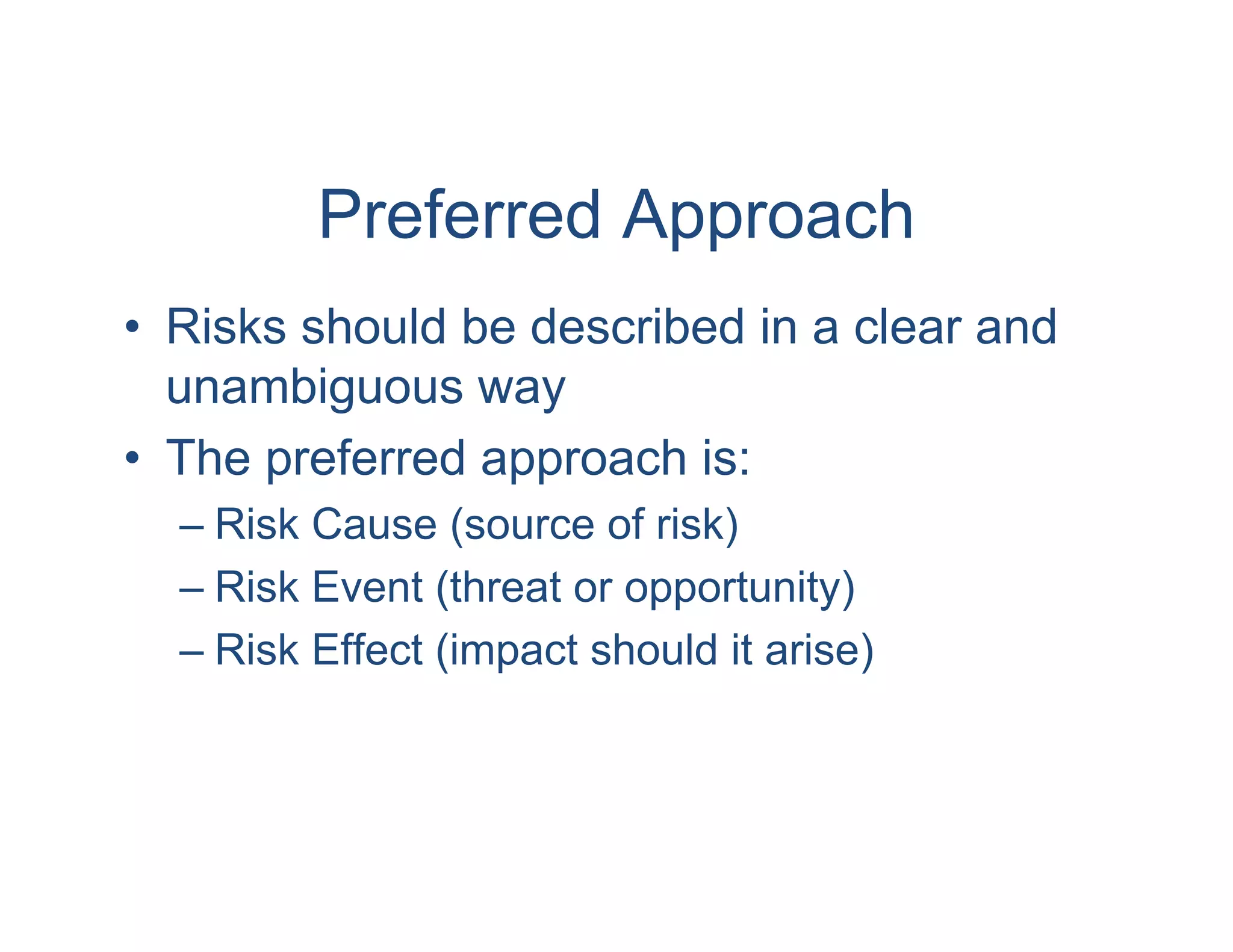 Preferred Approach
• Risks should be described in a clear and
  unambiguous way
• The preferred approach is:
  – Risk Cause (source of risk)
  – Risk Event (threat or opportunity)
  – Risk Effect (impact should it arise)
 
