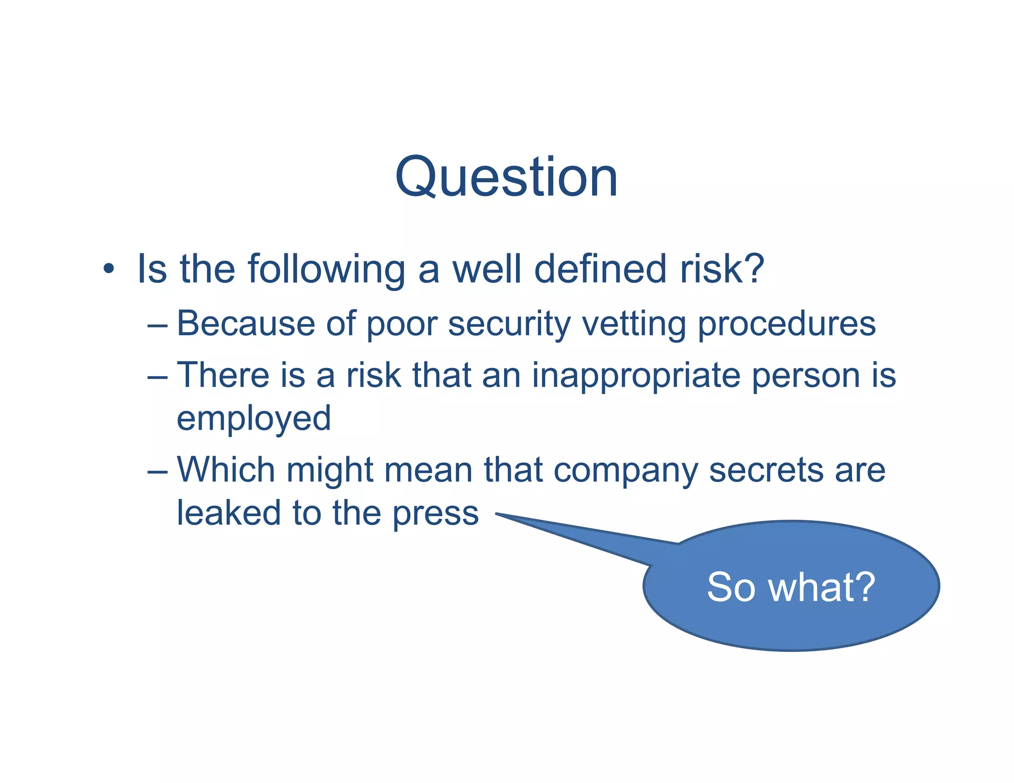 Question
• Is the following a well defined risk?
  – Because of poor security vetting procedures
  – There is a risk that an inappropriate person is
    employed
  – Which might mean that company secrets are
    leaked to the press

                                      So what?
 